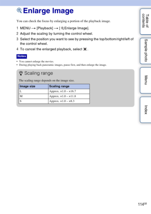 Page 114114GB
Table of 
contents Sample photo Menu IndexEnlarge Image
You can check the focus by enlarging a portion of the playback image.
1
MENU  t [Playback]  t [  Enlarge Image].
2 Adjust the scaling by turning the control wheel.
3 Select the position you want to see by pressing the top/bottom/right/left of 
the control wheel.
4 To cancel the enlarged playback, select  .
• You cannot enlarge the movies.
 During playing back panoramic images, pause first, and then enlarge the image.
Notes
zScaling range
The...