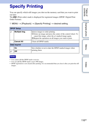 Page 116116GB
Table of 
contents Sample photo Menu IndexSpecify Printing
You can specify which still images you shot on the memory card that you want to print 
out later.
The   (Print order) mark is displayed for registered images (DPOF: Digital Print 
Order Format).
1
MENU  t [Playback]  t [Specify Printing] t  desired setting.
 You cannot add the DPOF mark to movies.
 You can add the DPOF mark to up to 999 images.
 DPOF registration is not cleared after printing. It is recommended that you clear it after you...