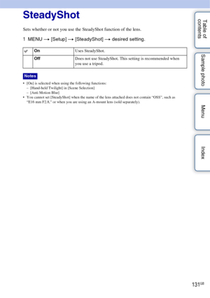 Page 131131GB
Table of 
contents Sample photo Menu IndexSteadyShot
Sets whether or not you use the SteadyShot function of the lens.
1
MENU  t [Setup]  t [SteadyShot] t  desired setting.
 [On] is selected when using the following functions:
– [Hand-held Twilight] in [Scene Selection]
– [Anti Motion Blur]
 You cannot set [SteadyShot] when the name of the lens attached does not contain “OSS”, such as 
“E16 mm F2.8,” or when you are using an A-mount lens (sold separately). 
On Uses SteadyShot.
Off Does not use...