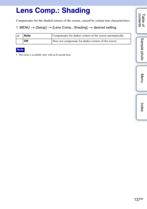 Page 137137GB
Table of 
contents Sample photo Menu IndexLens Comp.: Shading
Compensates for the shaded corners of the screen, caused by certain lens characteristics.
1
MENU  t [Setup]  t [Lens Comp.: Shading]  t desired setting.
 This item is available only with an E-mount lens.
Auto Compensates for darker corners of the screen automatically.
Off Does not compensate for darker corners of the screen.
Note 