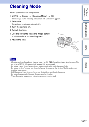 Page 162162GB
Table of 
contents Sample photo Menu IndexCleaning Mode
Allows you to clean the image sensor.
 Cleaning can be performed only when the battery level is   (3 remaining battery icons) or more. The 
use of an AC-PW20 AC Adaptor (sold separately) is recommended.
 Do not use a spray blower because it may scatter water droplets inside the camera body.
 Do not put the tip of a blower into the cavity beyond the mount, so that the tip of the blower does not  touch the image sensor.
 Hold the camera’s face...