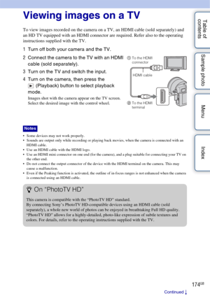 Page 174174GB
Table of 
contents Sample photo Menu Index
Connecting with other equipment
Viewing images on a TV
To view images recorded on the camera on a TV, an HDMI cable (sold separately) and 
an HD TV equipped with an HDMI connector are required. Refer also to the operating 
instructions supplied with the TV.
 Some devices may not work properly.
 Sounds are output only while recording or playing back movies, when the camera is connected with an 
HDMI cable.
 Use an HDMI cable with the HDMI logo.
 Use an HDMI...