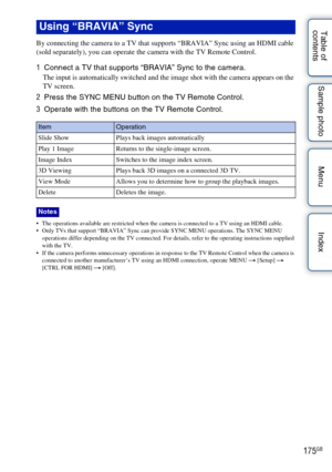 Page 175175GB
Table of 
contents Sample photo Menu Index
By connecting the camera to a TV that supports “BRAVIA” Sync using an HDMI cable 
(sold separately), you can operate the camera with the TV Remote Control.
1
Connect a TV that supports “BRAVIA” Sync to the camera.
The input is automatically switched and the image shot with the camera appears on the 
TV screen.
2Press the SYNC MENU button on the TV Remote Control.
3 Operate with the buttons on the TV Remote Control.
 The operations available are restricted...