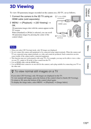 Page 176176GB
Table of 
contents Sample photo Menu Index3D Viewing
To view 3D panorama images recorded on the camera on a 3D TV, set as follows.
 When you select [3D Viewing] mode, only 3D images are displayed.
 Do not connect the camera and equipment to be connected using output terminals. When the camera and 
TV are connected using output terminals, no video and sound are produced. Such connection can also 
cause trouble of the camera and/or connected equipment.
 This function may not work properly with some...