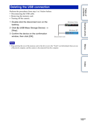 Page 183183GB
Table of 
contents Sample photo Menu Index
Perform the procedures from step 1 to 3 below before:
 Disconnecting the USB cable.
 Removing the memory card.
 Turning off the camera.
 Drag and drop the icon of the memory card or the drive icon to the “Trash” icon beforehand when you use 
a Macintosh computer, and the camera is disconnected from the computer.
Deleting the USB connection
1 Double-click the disconnect icon on the 
tasktray.
2 Click   (USB Mass Storage Device)  t 
[Stop].
3 Confirm the...