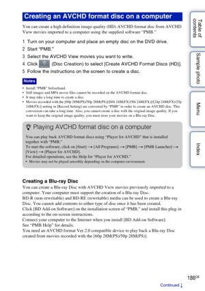 Page 186186GB
Table of 
contents Sample photo Menu Index
You can create a high definition image quality (HD) AVCHD format disc from AVCHD 
View movies imported to a computer using the supplied software “PMB.”
1
Turn on your computer and place an empty disc on the DVD drive.
2 Start “PMB.”
3 Select the AVCHD View movies you want to write.
4 Click   (Disc Creation) to select [Create AVCHD Format Discs (HD)].
5 Follow the instructions on the screen to create a disc.
 Install “PMB” beforehand.
 Still images and MP4...