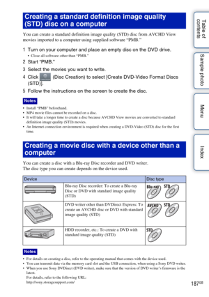 Page 187187GB
Table of 
contents Sample photo Menu Index
You can create a standard definition image quality (STD) disc from AVCHD View 
movies imported to a computer using supplied software “PMB.”
1
Turn on your computer and place an empty disc on the DVD drive. Close all software other than “PMB.”
2Start “PMB.”
3 Select the movies you want to write.
4 Click   (Disc Creation) to select [Create DVD-Video Format Discs 
(STD)].
5 Follow the instructions on the screen to create the disc.
 Install “PMB” beforehand....