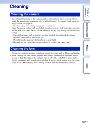 Page 207207GB
Table of 
contents Sample photo Menu IndexCleaning
 Do not touch the inside of the camera, such as lens contacts. Blow away dust from 
inside the mount using a commercially available blower*. For details on cleaning the 
image sensor, see page 162.
* Do not use a spray blower. Using one may cause a malfunction. Clean the camera surface with a soft cloth slightly moistened with water, then wipe the surface with a dry cloth. Do not use the following as they may damage the finish or the 
casing.
–...