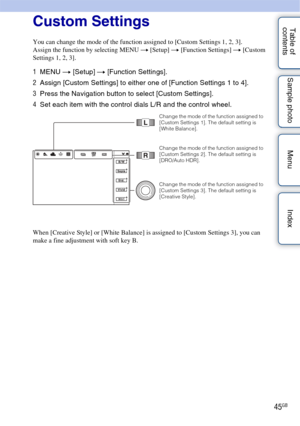 Page 4545GB
Table of 
contents Sample photo Menu IndexCustom Settings
You can change the mode of the function assigned to [Custom Settings 1, 2, 3].
Assign the function by selecting MENU t
 [Setup] t [Function Settings]  t [Custom 
Settings 1, 2, 3].
1 MENU  t [Setup]  t [Function Settings].
2 Assign [Custom Settings] to either one of [Function Settings 1 to 4].
3 Press the Navigation button to select [Custom Settings].
4 Set each item with the control dials L/R and the control wheel.
When [Creative Style] or...