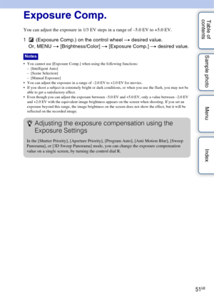 Page 5151GB
Table of 
contents Sample photo Menu IndexExposure Comp.
You can adjust the exposure in 1/3 EV steps in a range of –5.0 EV to +5.0 EV.
1
 (Exposure Comp.) on the control wheel  t desired value.
Or, MENU t  [Brightness/Color]  t [Exposure Comp.]  t desired value.
 You cannot use [Exposure Comp.] when using the following functions:
– [Intelligent Auto]
– [Scene Selection]
–[Manual Exposure]
 You can adjust the exposure in a range of –2.0 EV to +2.0 EV for movies.
 If you shoot a subject in extremely...