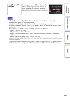 Page 6363GB
Table of 
contents Sample photo Menu Index
 In the [Night Scene] and [Night Portrait] modes, the shutter speed is slower, so using a tripod is 
recommended to prevent the image from blurring.
 In the [Hand-held Twilight] mode, the shutter clicks 6 times and an image is recorded.
 If you select [Hand-held Twilight] with [RAW] or [RAW & JPEG], the image quality becomes [Fine]  temporarily.
 Reducing blur is less effective even in [Hand-held Twilight] when shooting:
– Subjects with erratic movement.
–...