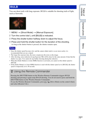 Page 7070GB
Table of 
contents Sample photo Menu Index
You can shoot trails with long exposure. BULB is suitable for shooting trails of light, 
such as fireworks.
1
MENU  t [Shoot Mode]  t [Manual Exposure].
2 Turn the control dial L until [BULB] is indicated.
3 Press the shutter button halfway down to adjust the focus.
4 Press and hold the shutter button for the duration of the shooting.
As long as the shutter button is pressed, the shutter remains open.
 Since the shutter speed becomes slow and the camera...