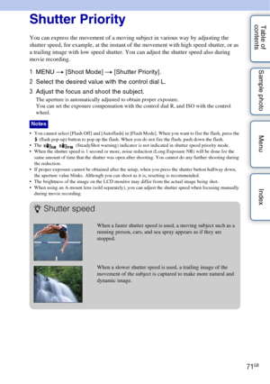 Page 7171GB
Table of 
contents Sample photo Menu IndexShutter Priority
You can express the movement of a moving subject in various way by adjusting the 
shutter speed, for example, at the instant of the movement with high speed shutter, or as 
a trailing image with low speed shutter. You can adjust the shutter speed also during 
movie recording.
1
MENU  t [Shoot Mode]  t [Shutter Priority].
2 Select the desired value with the control dial L.
3 Adjust the focus and shoot the subject.
The aperture is...