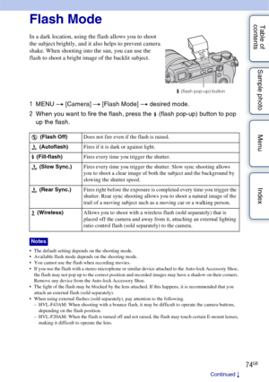 Page 7474GB
Table of 
contents Sample photo Menu IndexFlash Mode
1
MENU  t [Camera]  t [Flash Mode]  t desired mode.
2 When you want to fire the flash, press the  (flash pop-up) button to pop 
up the flash.
 The default setting depends on the shooting mode.
 Available flash mode depends on the shooting mode.
 You cannot use the flash when recording movies.
 If you use the flash with a stereo microphone or similar device attached to the Auto-lock Accessory Shoe, 
the flash may not pop up to the correct position...