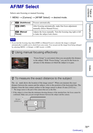 Page 7676GB
Table of 
contents Sample photo Menu IndexAF/MF Select
Selects auto focusing or manual focusing.
1
MENU  t [Camera]  t [AF/MF Select]  t desired mode.
 If you turn the focusing ring when [DMF] or [Manual Focus] is selected, the image is enlarged 
automatically to enable you to check focus area easier. You can prevent the image from being enlarged 
by selecting MENU  t [Setup]  t [MF Assist]  t [Off].
 (Autofocus) Focuses automatically.
 (DMF) After focusing automatically, make fine focus adjustment...