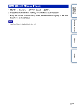 Page 7777GB
Table of 
contents Sample photo Menu Index
1
MENU  t [Camera]  t [AF/MF Select]  t [DMF].
2 Press the shutter button halfway down to focus automatically.
3 Keep the shutter button halfway down, rotate the focusing ring of the lens 
to achieve a sharp focus.
 [Autofocus Mode] is fixed to [Single-shot AF].
DMF (Direct Manual Focus)
Note 