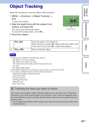 Page 8080GB
Table of 
contents Sample photo Menu IndexObject Tracking
Keeps the focusing on a moving subject while tracking it.
 Tracking may be difficult in the following situations:
– The subject is moving too quickly.
– The subject is too small, or too large.
– The contrast between the subject and the background is poor.
– It is dark.
– The ambient light changes.
 When [Object Tracking] is set to [On], the custom setting of soft key B is invalid.
 You cannot use [Object Tracking] with the following...