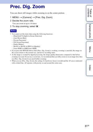 Page 8181GB
Table of 
contents Sample photo Menu IndexPrec. Dig. Zoom
You can shoot still images while zooming in on the center portion.
1
MENU  t [Camera]  t [Prec. Dig. Zoom].
2 Decide the zoom rate.
You can zoom in up to 10 times.
3To stop zooming, select  .
 You cannot set this item when using the following functions:
– [Hand-held Twilight] in [Scene Selection]
– [Anti Motion Blur]
– [Sweep Panorama]
– [3D Sweep Panorama]
– [Smile Shutter]
– [RAW] or [RAW & JPEG] in [Quality]
– [Auto HDR] in [DRO/Auto HDR]...