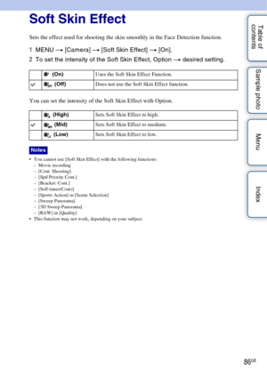 Page 8686GB
Table of 
contents Sample photo Menu IndexSoft Skin Effect
Sets the effect used for shooting the skin smoothly in the Face Detection function.
1
MENU  t [Camera]  t [Soft Skin Effect]  t [On].
2 To set the intensity of the Soft Skin Effect, Option  t desired setting.
You can set the intensity of the Soft Skin Effect with Option.
 You cannot use [Soft Skin Effect] with the following functions:
– Movie recording
– [Cont. Shooting]
– [Spd Priority Cont.]
– [Bracket: Cont.]
– [Self-timer(Cont)]
–...