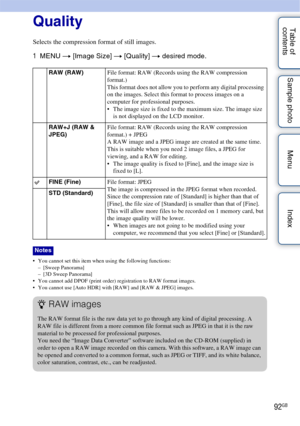 Page 9292GB
Table of 
contents Sample photo Menu IndexQuality
Selects the compression format of still images.
1
MENU  t [Image Size]  t [Quality] t  desired mode.
 You cannot set this item when using the following functions:
– [Sweep Panorama]
– [3D Sweep Panorama]
 You cannot add DPOF (print order) registration to RAW format images.
 You cannot use [Auto HDR] with [RAW] and [RAW & JPEG] images.
RAW (RAW) File format: RAW (Records using the RAW compression 
format.)
This format does not allow you to perform any...