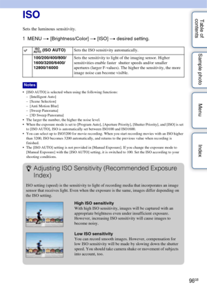 Page 9696GB
Table of 
contents Sample photo Menu IndexISO
Sets the luminous sensitivity.
1
MENU  t [Brightness/Color]  t [ISO]  t desired setting.
• [ISO AUTO] is selected when using the following functions:
– [Intelligent Auto]
– [Scene Selection]
– [Anti Motion Blur]
– [Sweep Panorama]
– [3D Sweep Panorama]
 The larger the number, the higher the noise level.
 When the exposure mode is set to [Program Auto], [Aperture Priority], [Shutter Priority], and [ISO] is set  to [ISO AUTO], ISO is automatically set...