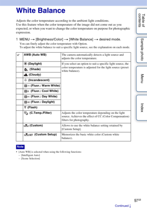 Page 9797GB
Table of 
contents Sample photo Menu IndexWhite Balance
Adjusts the color temperature according to the ambient light conditions.
Use this feature when the color temperature of the image did not come out as you 
expected, or when you want to change the color temperature on purpose for photographic 
expression.
1
MENU  t [Brightness/Color]  t [White Balance]  t desired mode.
You can finely adjust the color temperature with Option.
To adjust the white balance to suit a specific light source, see the...