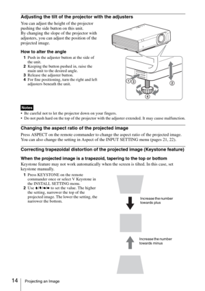 Page 1414Projecting an Image
Adjusting the tilt of the projector with the adjusters
You can adjust the height of the projector 
pushing the side button on this unit.
By changing the slope of the projector with 
adjusters, you can adjust the position of the 
projected image.
How to alter the angle
1Push in the adjuster button at the side of 
the unit.
2Keeping the button pushed in, raise the 
main unit to the desired angle.
3Release the adjuster button.
4For fine positioning, turn the right and left 
adjusters...