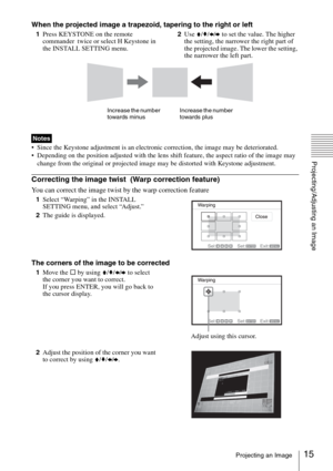 Page 1515Projecting an Image
Projecting/Adjusting an Image
When the projected image a trapezoid, tapering to the right or left
1Press KEYSTONE on the remote 
commander  twice or select H Keystone in 
the INSTALL SETTING menu.2Use V/v/B/b to set the value. The higher 
the setting, the narrower the right part of 
the projected image. The lower the setting, 
the narrower the left part.
 Since the Keystone adjustment is an electronic correction, the image may be deteriorated.
 Depending on the position adjusted...