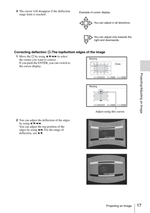 Page 1717Projecting an Image
Projecting/Adjusting an Image
3The cursor will disappear if the deflection 
range limit is reached.
Correcting deflection 2-The top/bottom edges of the image
1Move the s by using V/v/B/b to select 
the corner you want to correct.
If you push the ENTER, you can switch to 
the cursor display.
2You can adjust the deflection of the edges 
by using V/v/B/b.
You can adjust the top position of the 
edges by using B/b. For the range of 
deflection, use V/v.
Example of cursor display:
You...