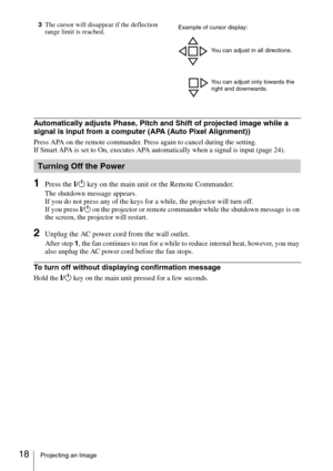 Page 1818Projecting an Image
3The cursor will disappear if the deflection 
range limit is reached.
Automatically adjusts Phase, Pitch and Shift of projected image while a 
signal is input from a computer (APA (Auto Pixel Alignment))
Press APA on the remote commander. Press again to cancel during the setting.
If Smart APA is set to On, executes APA automatically when a signal is input (page 24).
1Press the ?/1 key on the main unit or the Remote Commander.
The shutdown message appears.
If you do not press any of...