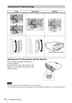 Page 1212Projecting an Image
Adjusting the tilt of the projector with the adjusters
You can adjust the height of the projector 
using the adjusters.
By changing the slope of the projector with 
adjusters, you can adjust the position of the 
projected image.
 Be careful not to let the projector down on your fingers.
 Do not push hard on the top of the projector with the adjuster extended. It may cause malfunction.
Adjusting the Projected image
Focus Size (Zoom) Position
Adjuster adjustment button
Notes 