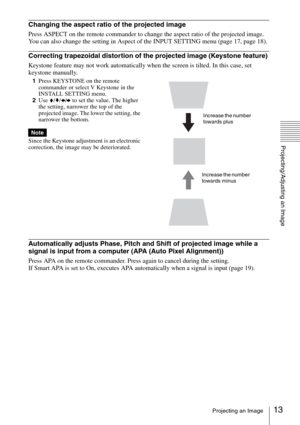 Page 1313Projecting an Image
Projecting/Adjusting an Image
Changing the aspect ratio of the projected image
Press ASPECT on the remote commander to change the aspect ratio of the projected image. 
You can also change the setting in Aspect of the INPUT SETTING menu (page 17, page 18).
Correcting trapezoidal distortion of the projected image (Keystone feature) 
Keystone feature may not work automatically when the screen is tilted. In this case, set 
keystone manually.
1Press KEYSTONE on the remote 
commander or...