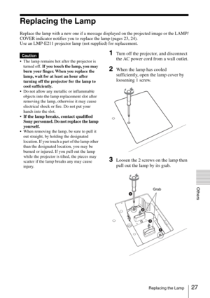 Page 2727Replacing the Lamp
Others
Replacing the Lamp
Replace the lamp with a new one if a message displayed on the projected image or the LAMP/
COVER indicator notifies you to replace the lamp (pages 23, 24).
Use an LMP-E211 projector lamp (not supplied) for replacement.
 The lamp remains hot after the projector is 
turned off. If you touch the lamp, you may 
burn your finger. When you replace the 
lamp, wait for at least an hour after 
turning off the projector for the lamp to 
cool sufficiently.
 Do not...