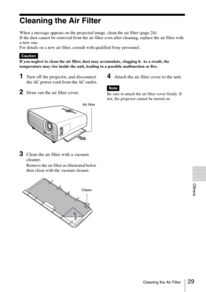 Page 2929Cleaning the Air Filter
Others
Cleaning the Air Filter
When a message appears on the projected image, clean the air filter (page 24).
If the dust cannot be removed from the air filter even after cleaning, replace the air filter with 
a new one.
For details on a new air filter, consult with qualified Sony personnel.
If you neglect to clean the air filter, dust may accumulate, clogging it. As a result, the 
temperature may rise inside the unit, leading to a possible malfunction or fire.
1Turn off the...