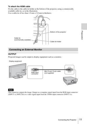 Page 1111Connecting the Projector
Preparation
To attach the HDMI cable
Fix the cable to the cable tie holder at the bottom of the projector, using a commercially 
available cable tie, as in the illustration.
Use a cable tie of less than 1.9 mm × 3.8 mm in thickness.
OUTPUT
Projected images can be output to display equipment such as a monitor.
This connector outputs the image. Output as a computer signal input from the RGB input connector 
(INPUT A, INPUT B) or a video signal input from the YP
BPR input...