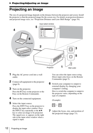 Page 1212Projecting an Image
BProjecting/Adjusting an Image
Projecting an Image
The size of a projected image depends on the distance between the projector and screen. Install 
the projector so that the projected image fits the screen size. For details on projection distances 
and projected image sizes, see 
“Projection Distance and Lens Shift Range” (page 54).
1Plug the AC power cord into a wall 
outlet.
2Connect all equipment to the projector 
(page 8).
3Turn on the projector.
Press the ?/1 key on the...