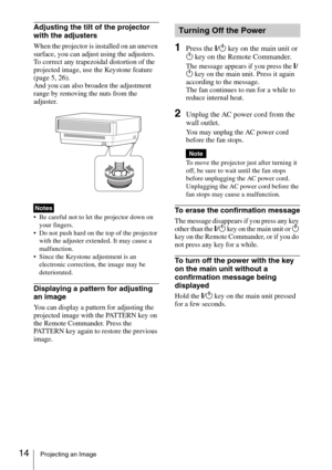 Page 1414Projecting an Image
Adjusting the tilt of the projector 
with the adjusters
When the projector is installed on an uneven 
surface, you can adjust using the adjusters. 
To correct any trapezoidal distortion of the 
projected image, use the Keystone feature 
(page 5, 
26).
And you can also broaden the adjustment 
range by removing the nuts from the 
adjuster.
 Be careful not to let the projector down on 
your fingers.
 Do not push hard on the top of the projector 
with the adjuster extended. It may cause...
