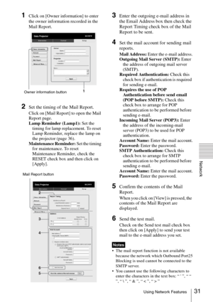 Page 3131Using Network Features
Network
1Click on [Owner information] to enter 
the owner information recorded in the 
Mail Report.
2Set the timing of the Mail Report.
Click on [Mail Report] to open the Mail 
Report page.
Lamp Reminder (Lamp1): Set the 
timing for lamp replacement. To reset 
Lamp Reminder, replace the lamp on 
the projector (page 36).
Maintenance Reminder: Set the timing 
for maintenance. To reset 
Maintenance Reminder, check the 
RESET check box and then click on 
[Apply].
3Enter the outgoing...