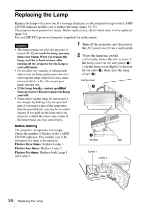 Page 3636Replacing the Lamp
Replacing the Lamp
Replace the lamp with a new one if a message displayed on the projected image or the LAMP/
COVER indicator notifies you to replace the lamp (pages 32, 33).
The projector incorporates two lamps. Before replacement, check which lamp is to be replaced  
(page 32).
Use an LMP-F330 projector lamp (not supplied) for replacement.
 The lamp remains hot after the projector is 
turned off. If you touch the lamp, you may 
burn your finger. When you replace the 
lamp, wait for...