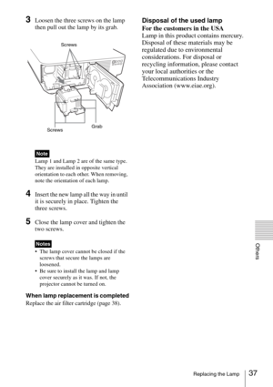 Page 3737Replacing the Lamp
Others
3Loosen the three screws on the lamp 
then pull out the lamp by its grab.
Lamp 1 and Lamp 2 are of the same type. 
They are installed in opposite vertical 
orientation to each other. When removing, 
note the orientation of each lamp.
4Insert the new lamp all the way in until 
it is securely in place. Tighten the 
three screws.
5Close the lamp cover and tighten the 
two screws.
 The lamp cover cannot be closed if the 
screws that secure the lamps are 
loosened.
 Be sure to...