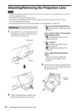 Page 4040Attaching/Removing the Projection Lens
Attaching/Removing the Projection Lens
 Turn off the projector and disconnect the AC power cord from a wall outlet before you remove/
attach the projection lens.
 Be careful not to drop the projection lens.
 Avoid removing/attaching the lens with the projector installed suspended from a ceiling.
 Avoid touching the lens surface.
 For usable projection lenses and a lens adapter, see “Specifications” (page 46).
1Loosen the four screws that secure the 
front panel to...