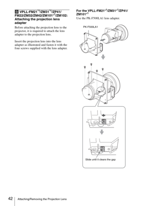 Page 4242Attaching/Removing the Projection Lens
B VPLL-FM21*1/ZM31*1/ZP41/
FM22/ZM32/ZM42/ZM101*1/ZM102: 
Attaching the projection lens 
adapter
Before attaching the projection lens to the 
projector, it is required to attach the lens 
adapter to the projection lens.
Insert the projection lens into the lens 
adapter as illustrated and fasten it with the 
four screws supplied with the lens adapter.For the VPLL-FM21*
1/ZM31*1/ZP41/
ZM101*1
Use the PK-F500LA1 lens adapter.
PK-F500LA1
Slide until it clears the gap 