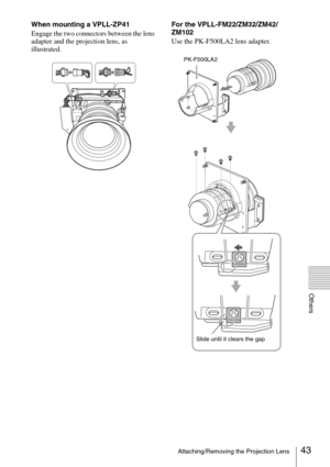 Page 4343Attaching/Removing the Projection Lens
Others
When mounting a VPLL-ZP41
Engage the two connectors between the lens 
adapter and the projection lens, as 
illustrated.For the VPLL-FM22/ZM32/ZM42/
ZM102
Use the PK-F500LA2 lens adapter.
PK-F500LA2
Slide until it clears the gap 