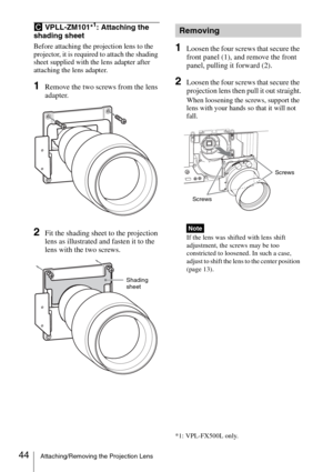 Page 4444Attaching/Removing the Projection Lens
C VPLL-ZM101*1: Attaching the 
shading sheet
Before attaching the projection lens to the 
projector, it is required to attach the shading 
sheet supplied with the lens adapter after 
attaching the lens adapter.
1Remove the two screws from the lens 
adapter.
2Fit the shading sheet to the projection 
lens as illustrated and fasten it to the 
lens with the two screws.
1Loosen the four screws that secure the 
front panel (1), and remove the front 
panel, pulling it...