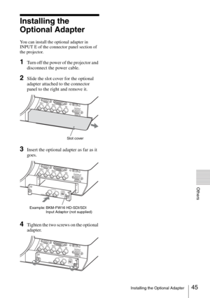 Page 4545Installing the Optional Adapter
Others
Installing the 
Optional Adapter
You can install the optional adapter in 
INPUT E of the connector panel section of 
the projector. 
1Turn off the power of the projector and 
disconnect the power cable.
2Slide the slot cover for the optional 
adapter attached to the connector 
panel to the right and remove it.
3Insert the optional adapter as far as it 
goes.
4Tighten the two screws on the optional 
adapter.
INPUT B  RGB
INPUT C  DVI-D
R/PRG/Y
HD
VD
OUTPUT
MONITOR...