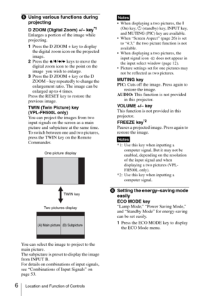 Page 66Location and Function of Controls
eUsing various functions during 
projecting
D ZOOM (Digital Zoom) +/– key*1
Enlarges a portion of the image while 
projecting.
1Press the D ZOOM + key to display 
the digital zoom icon on the projected 
image.
2Press the V/v/B/b keys to move the 
digital zoom icon to the point on the 
image  you wish to enlarge.
3Press the D ZOOM + key or the D 
ZOOM – key repeatedly to change the 
enlargement ratio. The image can be 
enlarged up to 4 times.
Press the RESET key to...