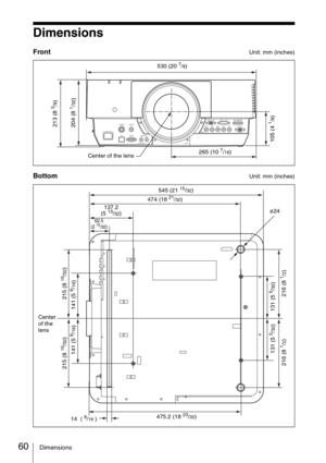 Page 6060Dimensions
Dimensions
FrontUnit: mm (inches)
BottomUnit: mm (inches)
S VIDEO  IN VIDEO  IN
RS-232C
CONTROL S
INPUT EINPUT B
R/PRG/Y HD VD
OUTPUTMONITORB/PBINPUT C INPUT D      HDMIRGBDVI-D
INPUT A
IN OUT
PLUG IN POWER
265 (10 7/16) 530 (20 
7/8)
105 (4 
1/8) 204 (8 
1/32)
Center of the lens
213 (8 
3/8)
62.5 
(2 15/32)
216 (8 
1/2)
474 (18 21/32)
137.2 
(5 
13/32)
14  ( 
9/16 )475.2 (18 23/32) 545 (21 
15/32)
131 (5 
5/32)
Center 
of the 
lensø24
131 (5 
5/32) 215 (8 
15/32)
141 (5 9/16)215 (8 
15/32)...