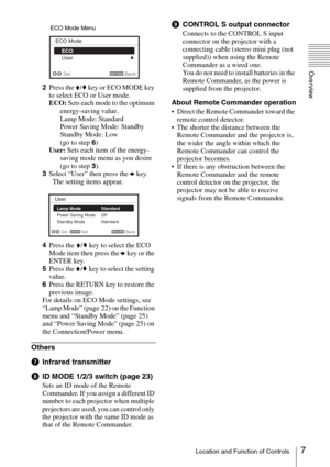 Page 77Location and Function of Controls
Overview
2Press the V/v key or ECO MODE key 
to select ECO or User mode.
ECO: Sets each mode to the optimum 
energy-saving value.
Lamp Mode: Standard
Power Saving Mode: Standby
Standby Mode: Low
(go to step 6)
User: Sets each item of the energy-
saving mode menu as you desire 
(go to step 3).
3Select “User” then press the b key.
  The setting items appear.
4Press the V/v key to select the ECO 
Mode item then press the b key or the 
ENTER key.
5Press the V/v key to...