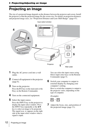 Page 1212Projecting an Image
BProjecting/Adjusting an Image
Projecting an Image
The size of a projected image depends on the distance between the projector and screen. Install 
the projector so that the projected image fits the screen size. For details on projection distances 
and projected image sizes, see 
“Projection Distance and Lens Shift Range” (page 47).
1Plug the AC power cord into a wall 
outlet.
2Connect all equipment to the projector 
(page 8).
3Turn on the projector.
Press the ?/1 key on the main...