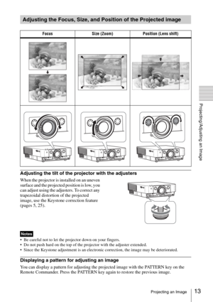 Page 1313Projecting an Image
Projecting/Adjusting an Image
Adjusting the tilt of the projector with the adjusters
When the projector is installed on an uneven 
surface and the projected position is low, you 
can adjust using the adjusters. To correct any 
trapezoidal distortion of the projected 
image, use the Keystone correction feature 
(pages 5, 
25).
 Be careful not to let the projector down on your fingers.
 Do not push hard on the top of the projector with the adjuster extended.
 Since the Keystone...